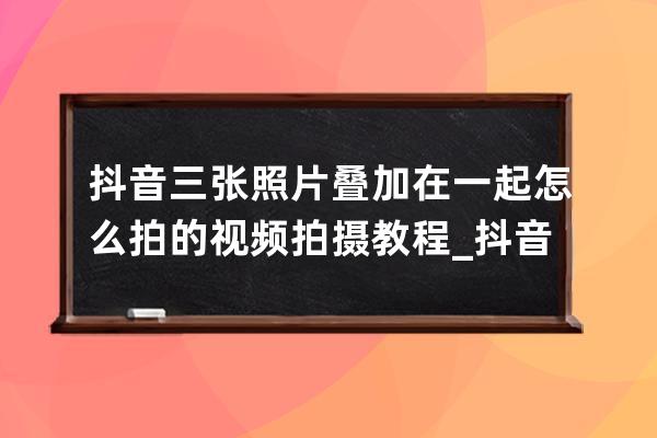 抖音三张照片叠加在一起怎么拍的 视频拍摄教程_抖音里三张照片叠一起怎么做 