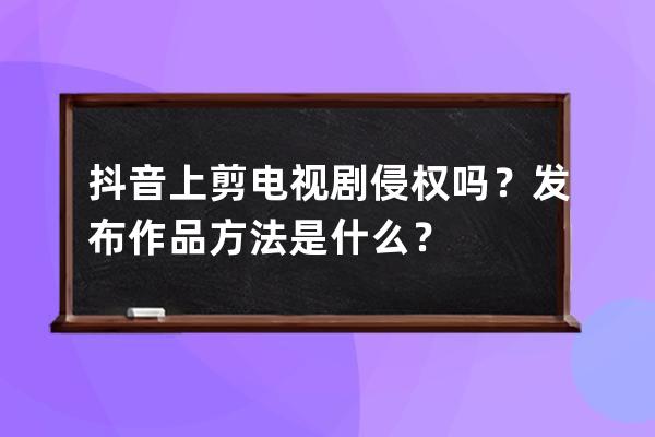 抖音上剪电视剧侵权吗？发布作品方法是什么？ 