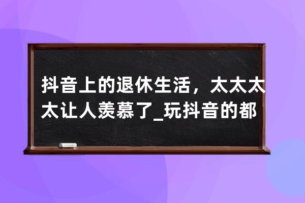 抖音上的退休生活，太太太太让人羡慕了_玩抖音的都是些什么人 