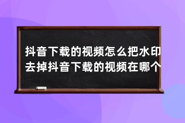 抖音下载的视频怎么把水印去掉 抖音下载的视频在哪个文件里面