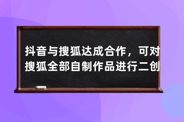 抖音与搜狐达成合作，可对搜狐全部自制作品进行二创改编 