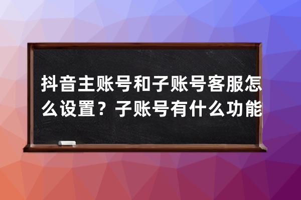 抖音主账号和子账号客服怎么设置？子账号有什么功能？ 