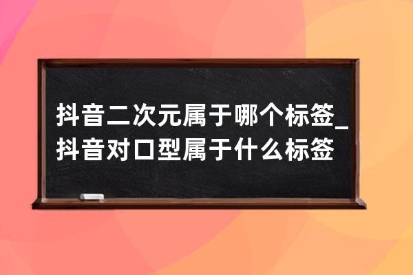 抖音二次元属于哪个标签_抖音对口型属于什么标签 