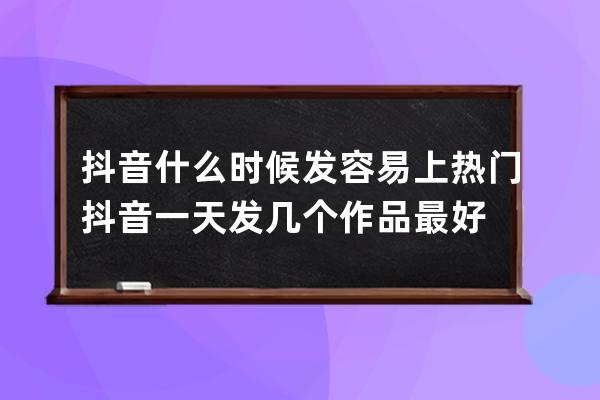 抖音什么时候发容易上热门 抖音一天发几个作品最好 