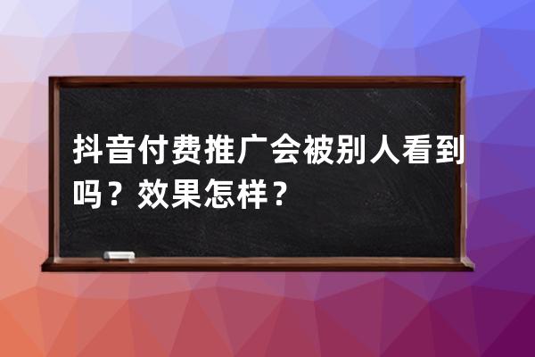 抖音付费推广会被别人看到吗？效果怎样？ 