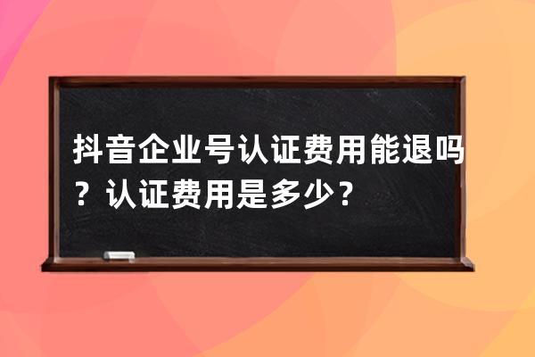 抖音企业号认证费用能退吗？认证费用是多少？ 