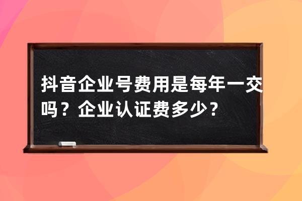 抖音企业号费用是每年一交吗？企业认证费多少？ 