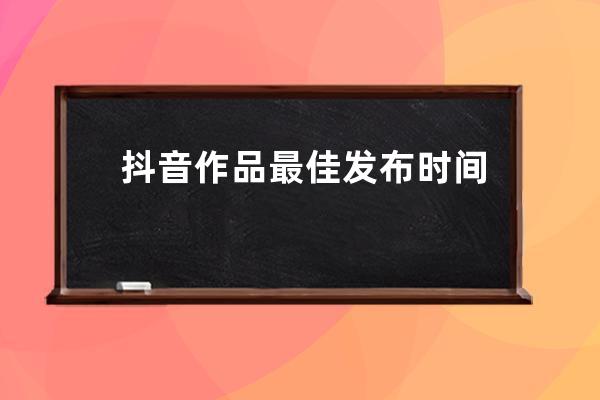抖音作品最佳发布时间 
