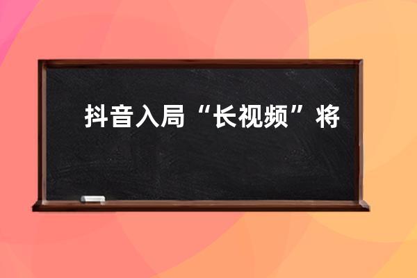 抖音入局“长视频”将带来哪些机遇和变革？_从抖音看短视频的生存机遇与发 