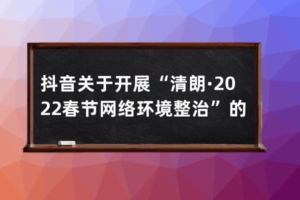 抖音关于开展“清朗·2022春节网络环境整治”的公告_抖音 整治 