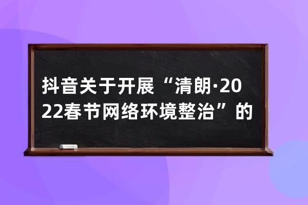 抖音关于开展“清朗·2022春节网络环境整治”的公告_抖音 整治 