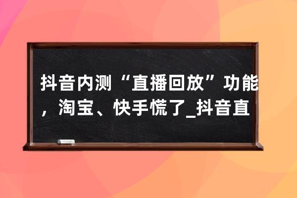 抖音内测“直播回放”功能，淘宝、快手慌了_抖音直播怎么内测 