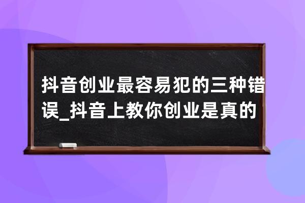 抖音创业最容易犯的三种错误_抖音上教你创业是真的吗 