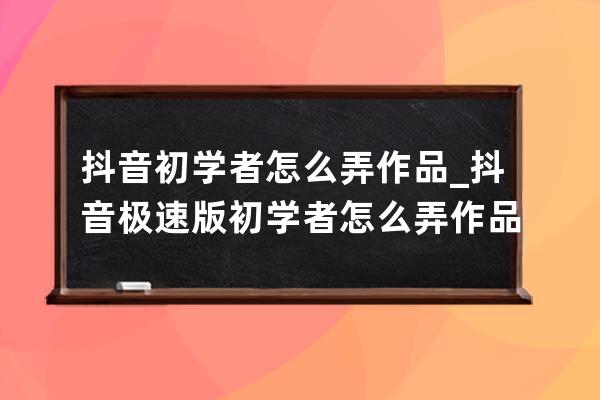 抖音初学者怎么弄作品_抖音极速版初学者怎么弄作品 