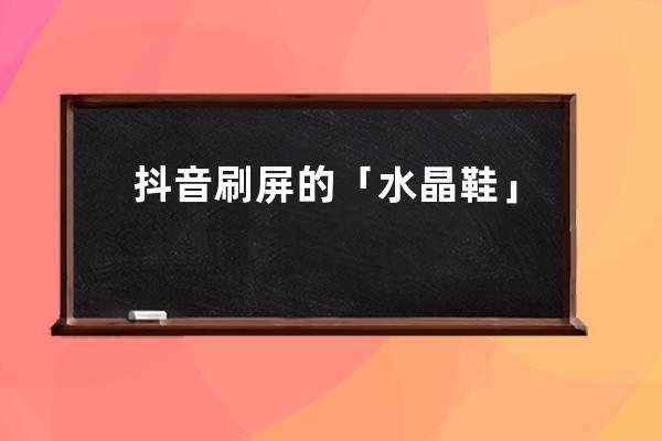 抖音刷屏的「水晶鞋」滤镜，到底有多魔性？_抖音的鞋子 