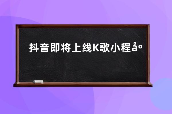 抖音即将上线K歌小程序“抖唱”_抖音作品发布全民k歌 