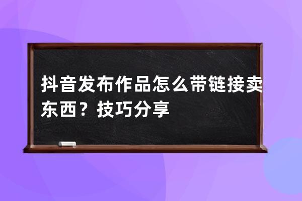 抖音发布作品怎么带链接卖东西？技巧分享 