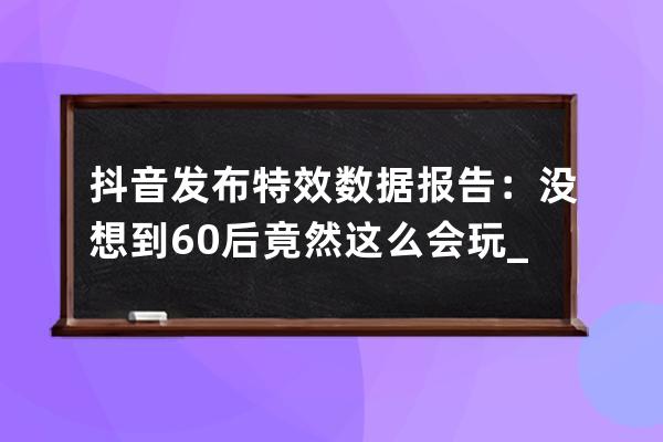 抖音发布特效数据报告：没想到60后竟然这么会玩_抖音过年特效 