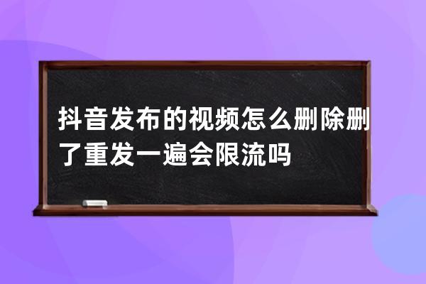 抖音发布的视频怎么删除 删了重发一遍会限流吗 