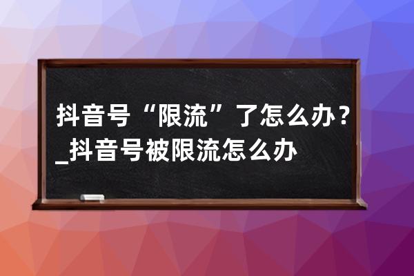 抖音号“限流”了怎么办？_抖音号被限流怎么办? 