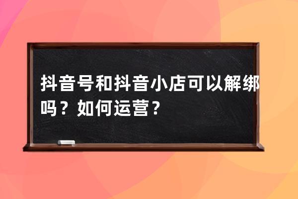 抖音号和抖音小店可以解绑吗？如何运营？ 