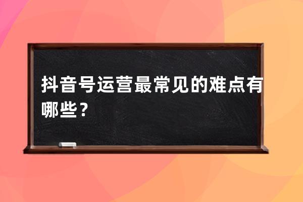 抖音号运营最常见的难点有哪些？ 