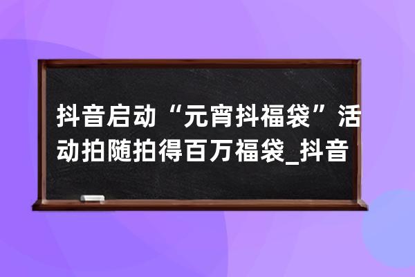 抖音启动“元宵抖福袋”活动 拍随拍得百万福袋_抖音福袋发放 