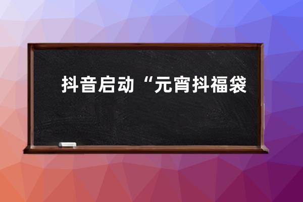 抖音启动“元宵抖福袋”活动 拍随拍得百万福袋_抖音福袋发放 