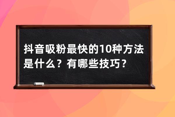 抖音吸粉最快的10种方法是什么？有哪些技巧？ 