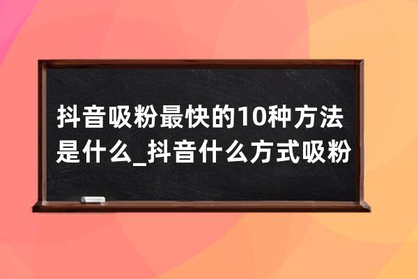 抖音吸粉最快的10种方法是什么_抖音什么方式吸粉 
