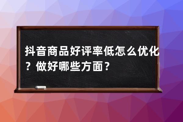 抖音商品好评率低怎么优化？做好哪些方面？ 