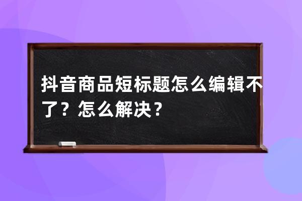 抖音商品短标题怎么编辑不了？怎么解决？ 