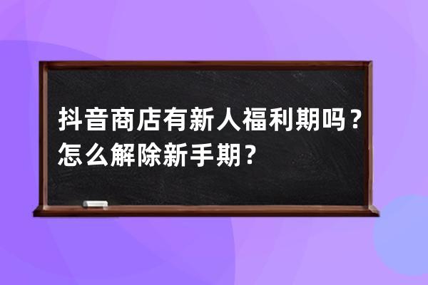 抖音商店有新人福利期吗？怎么解除新手期？ 