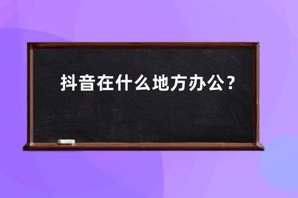 抖音在什么地方办公？抖音的具体位置是在北京吗？_抖音办公地址在哪里 