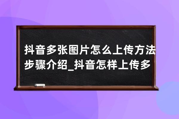 抖音多张图片怎么上传 方法步骤介绍_抖音怎样上传多张照片求图片 