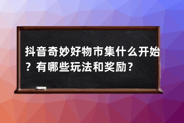 抖音奇妙好物市集什么开始？有哪些玩法和奖励？ 