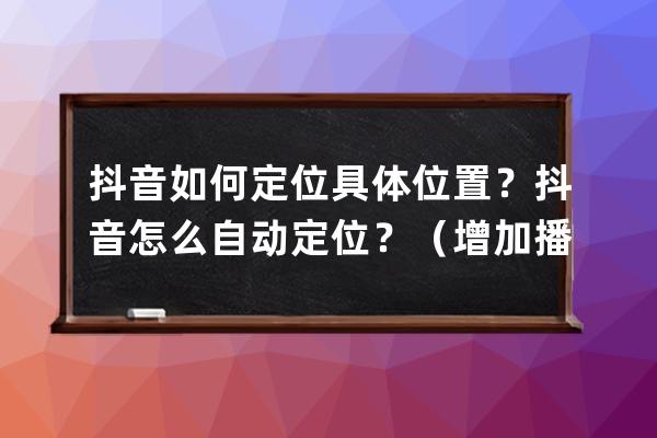 抖音如何定位具体位置？抖音怎么自动定位？（增加播放量必备） 