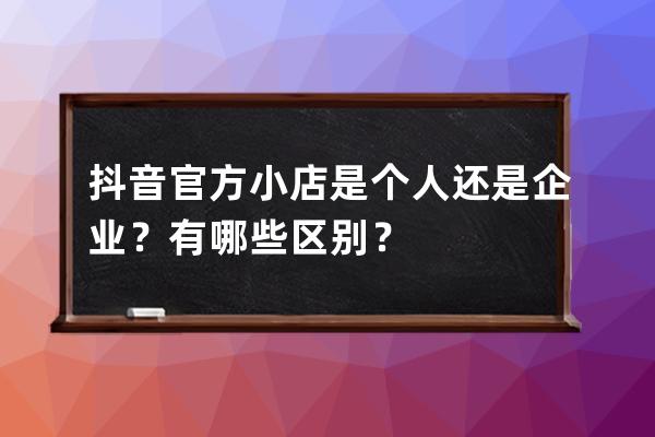 抖音官方小店是个人还是企业？有哪些区别？ 