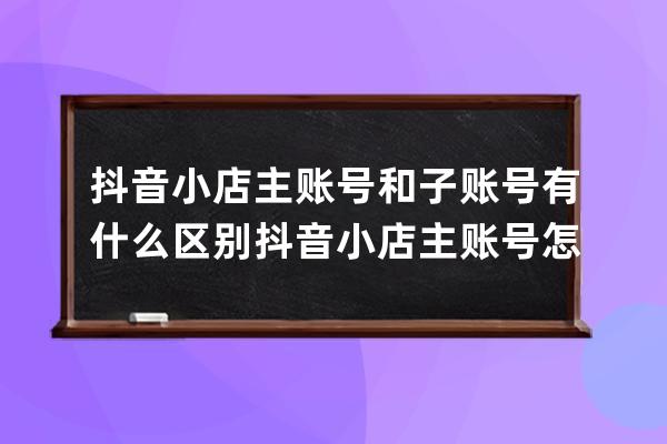 抖音小店主账号和子账号有什么区别 抖音小店主账号怎么更换