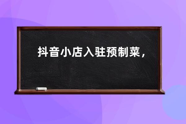 抖音小店入驻预制菜，2022年如何入驻抖音？_2020抖音小店怎么开通 