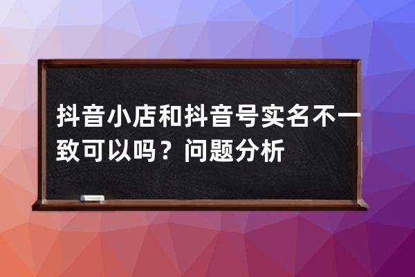 抖音小店和抖音号实名不一致可以吗？问题分析 