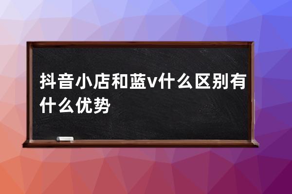 抖音小店和蓝v什么区别?有什么优势? 