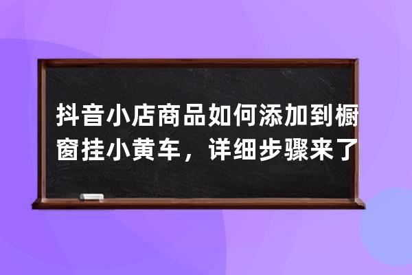 抖音小店商品如何添加到橱窗挂小黄车，详细步骤来了_抖音做橱窗卖货小黄车 