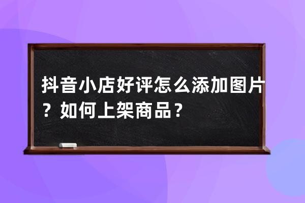 抖音小店好评怎么添加图片？如何上架商品？ 