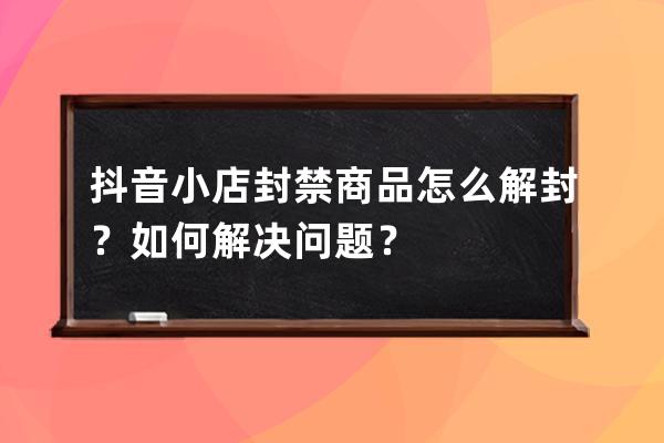 抖音小店封禁商品怎么解封？如何解决问题？ 