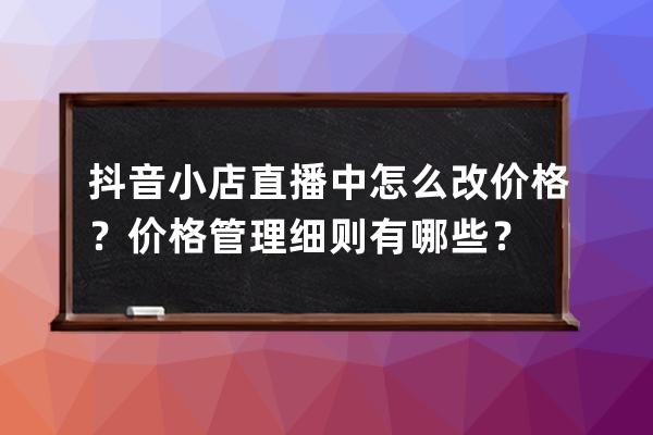 抖音小店直播中怎么改价格？价格管理细则有哪些？ 