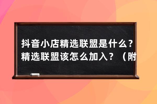 抖音小店精选联盟是什么？精选联盟该怎么加入？（附：抖店百宝书） 