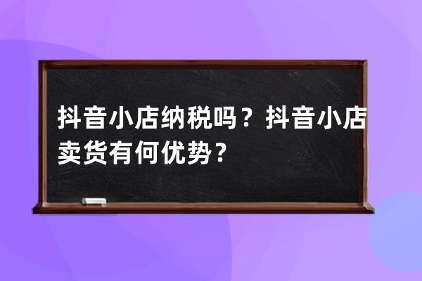 抖音小店纳税吗？抖音小店卖货有何优势？ 