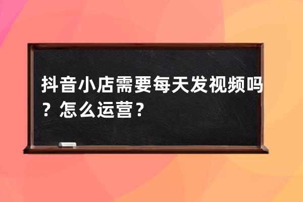抖音小店需要每天发视频吗？怎么运营？ 