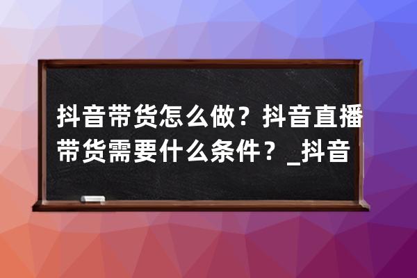 抖音带货怎么做？抖音直播带货需要什么条件？_抖音直播如何带货?只需做到这 